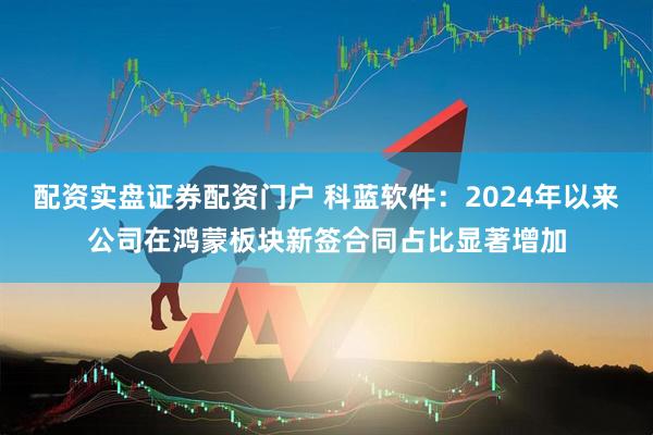 配资实盘证券配资门户 科蓝软件：2024年以来公司在鸿蒙板块新签合同占比显著增加