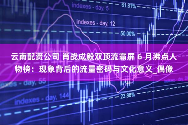 云南配资公司 肖战成毅双顶流霸屏 6 月沸点人物榜：现象背后的流量密码与文化意义_偶像