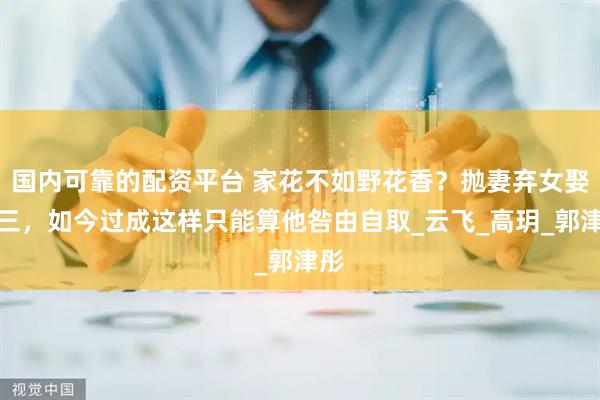 国内可靠的配资平台 家花不如野花香？抛妻弃女娶小三，如今过成这样只能算他咎由自取_云飞_高玥_郭津彤