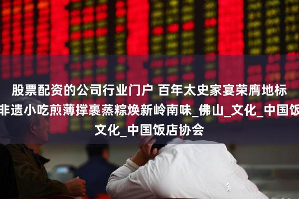 股票配资的公司行业门户 百年太史家宴荣膺地标美食，非遗小吃煎薄撑裹蒸粽焕新岭南味_佛山_文化_中国饭店协会