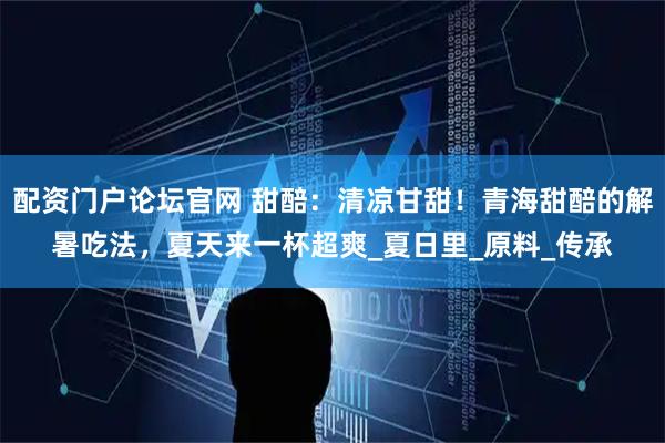 配资门户论坛官网 甜醅：清凉甘甜！青海甜醅的解暑吃法，夏天来一杯超爽_夏日里_原料_传承