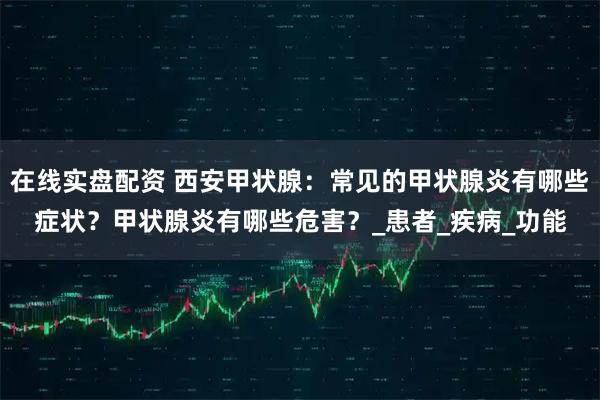 在线实盘配资 西安甲状腺：常见的甲状腺炎有哪些症状？甲状腺炎有哪些危害？_患者_疾病_功能