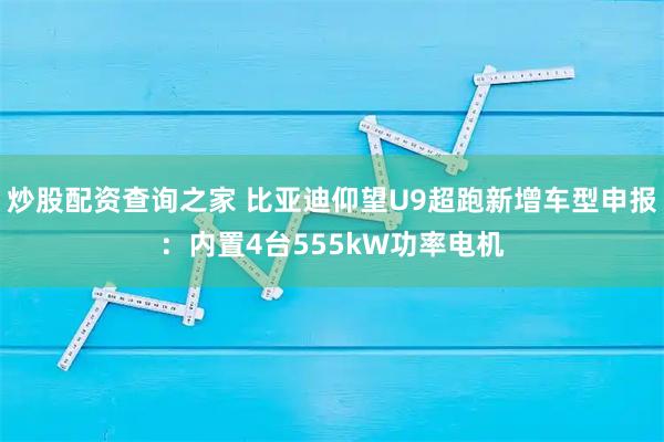 炒股配资查询之家 比亚迪仰望U9超跑新增车型申报：内置4台555kW功率电机