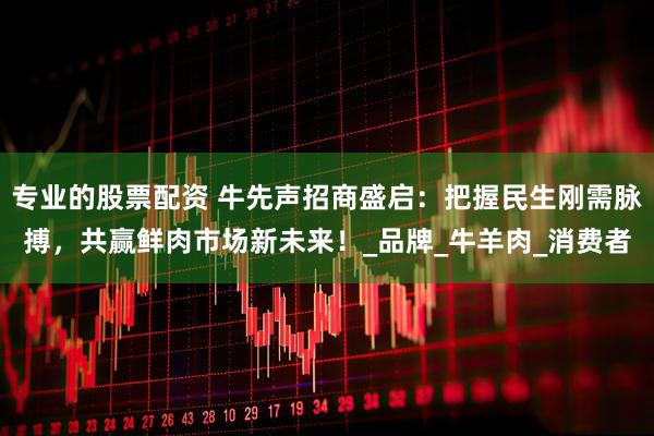 专业的股票配资 牛先声招商盛启：把握民生刚需脉搏，共赢鲜肉市场新未来！_品牌_牛羊肉_消费者
