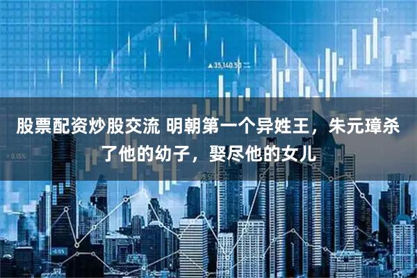 股票配资炒股交流 明朝第一个异姓王，朱元璋杀了他的幼子，娶尽他的女儿