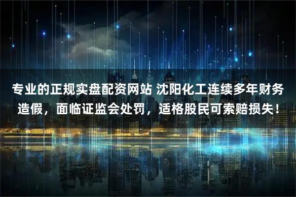 专业的正规实盘配资网站 沈阳化工连续多年财务造假，面临证监会处罚，适格股民可索赔损失！
