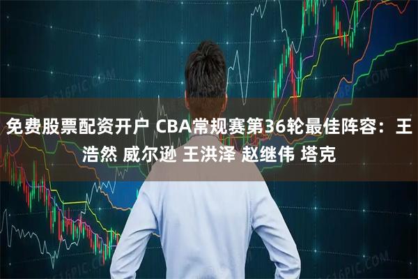 免费股票配资开户 CBA常规赛第36轮最佳阵容：王浩然 威尔逊 王洪泽 赵继伟 塔克