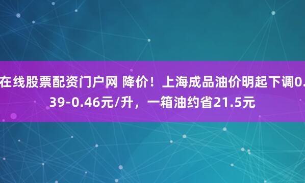 在线股票配资门户网 降价！上海成品油价明起下调0.39-0.46元/升，一箱油约省21.5元